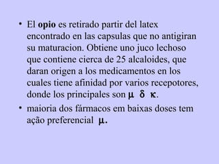 • El opio es retirado partir del latex
  encontrado en las capsulas que no antigiran
  su maturacion. Obtiene uno juco lechoso
  que contiene cierca de 25 alcaloides, que
  daran origen a los medicamentos en los
  cuales tiene afinidad por varios recepotores,
  donde los principales son µ δ κ.
• maioria dos fármacos em baixas doses tem
  ação preferencial µ.
 