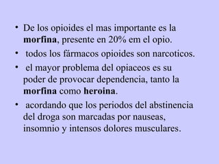 • De los opioides el mas importante es la
  morfina, presente en 20% em el opio.
• todos los fármacos opioides son narcoticos.
• el mayor problema del opiaceos es su
  poder de provocar dependencia, tanto la
  morfina como heroina.
• acordando que los periodos del abstinencia
  del droga son marcadas por nauseas,
  insomnio y intensos dolores musculares.
 