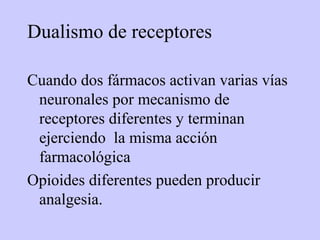 Dualismo de receptores

Cuando dos fármacos activan varias vías
 neuronales por mecanismo de
 receptores diferentes y terminan
 ejerciendo la misma acción
 farmacológica
Opioides diferentes pueden producir
 analgesia.
 