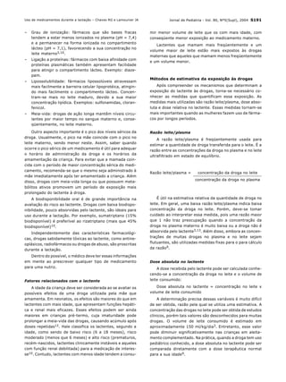 Jornal de Pediatria - Vol. 80, Nº5(Supl), 2004 S191
– Grau de ionização: fármacos que são bases fracas
tendem a estar menos ionizados no plasma (pH = 7,4)
e a permanecer na forma ionizada no compartimento
lácteo (pH = 7,1), favorecendo a sua concentração no
leite materno3,10.
– Ligação a proteínas: fármacos com baixa afinidade com
proteínas plasmáticas também apresentam facilidade
para atingir o compartimento lácteo. Exemplo: diaze-
pam.
– Lipossolubilidade: fármacos lipossolúveis atravessam
mais facilmente a barreira celular lipoprotéica, atingin-
do mais facilmente o compartimento lácteo. Concen-
tram-se mais no leite maduro, devido a sua maior
concentração lipídica. Exemplos: sulfonamidas, cloran-
fenicol.
– Meia-vida: drogas de ação longa mantêm níveis circu-
lantes por maior tempo no sangue materno e, conse-
qüentemente, no leite materno.
Outro aspecto importante é o pico dos níveis séricos da
droga. Usualmente, o pico na mãe coincide com o pico no
leite materno, sendo menor neste. Assim, saber quando
ocorre o pico sérico de um medicamento é útil para adequar
o horário de administração da droga e os horários da
amamentação da criança. Para evitar que a mamada coin-
cida com o período de maior concentração sérica do medi-
camento, recomenda-se que o mesmo seja administrado à
mãe imediatamente após ter amamentado a criança. Além
disso, drogas com meia-vida longa ou que possuem meta-
bólitos ativos promovem um período de exposição mais
prolongado do lactente à droga.
A biodisponibilidade oral é de grande importância na
avaliação do risco ao lactente. Drogas com baixa biodispo-
nibilidade, pouco absorvidas pelo lactente, são ideais para
uso durante a lactação. Por exemplo, sumatriptano (15%
biodisponível) é preferível ao rizatriptano (mais que 45%
biodisponível)10.
Independentemente das características farmacológi-
cas, drogas sabidamente tóxicas ao lactente, como antine-
oplásicos, radiofármacos ou drogas de abuso, são proscritas
durante a lactação.
Dentro do possível, o médico deve ter essas informações
em mente ao prescrever qualquer tipo de medicamento
para uma nutriz.
Fatores relacionados com o lactente
A idade da criança deve ser considerada ao se avaliar os
possíveis efeitos de uma droga utilizada pela mãe que
amamenta. Em neonatos, os efeitos são maiores do que em
lactentes com mais idade, que apresentam funções hepáti-
ca e renal mais eficazes. Esses efeitos podem ser ainda
maiores em crianças pré-termo, cuja imaturidade pode
prolongar a meia-vida das drogas, causando acúmulo após
doses repetidas12. Hale classifica os lactentes, segundo a
idade, como sendo de baixo risco (6 a 18 meses), risco
moderado (menos que 6 meses) e alto risco (prematuros,
recém-nascidos, lactentes clinicamente instáveis e aqueles
com função renal debilitada) para a medicação de interes-
se10. Contudo, lactentes com menos idade tendem a consu-
mir menor volume de leite que os com mais idade, com
conseqüente menor exposição ao medicamento materno.
Lactentes que mamam mais freqüentemente e um
volume maior de leite estão mais expostos às drogas
maternas que aqueles que mamam menos freqüentemente
e um volume menor.
Métodos de estimativa da exposição às drogas
Após compreender os mecanismos que determinam a
exposição do lactente às drogas, torna-se necessário co-
nhecer as medidas que quantificam essa exposição. As
medidas mais utilizadas são razão leite/plasma, dose abso-
luta e dose relativa no lactente. Essas medidas tornam-se
mais importantes quando as mulheres fazem uso de fárma-
cos por longos períodos.
Razão leite/plasma
A razão leite/plasma é freqüentemente usada para
estimar a quantidade de droga transferida para o leite. É a
razão entre as concentrações da droga no plasma e no leite
ultrafiltrado em estado de equilíbrio.
É útil na estimativa relativa da quantidade de droga no
leite. Em geral, uma baixa razão leite/plasma indica baixa
concentração da droga no leite. Porém, deve-se tomar
cuidado ao interpretar essa medida, pois uma razão maior
que 1 não traz preocupação quando a concentração da
droga no plasma materno é muito baixa ou a droga não é
absorvida pelo lactente3,13. Além disso, embora as concen-
trações de muitas drogas no plasma e no leite sejam
flutuantes, são utilizadas medidas fixas para o para cálculo
da razão9.
Dose absoluta no lactente
A dose recebida pelo lactente pode ser calculada conhe-
cendo-se a concentração da droga no leite e o volume de
leite consumido:
Dose absoluta no lactente = concentração no leite x
volume de leite consumido
A determinação precisa dessas variáveis é muito difícil
de ser obtida, razão pela qual se utiliza uma estimativa. A
concentração das drogas no leite pode ser obtida de estudos
clínicos, porém tais valores são desconhecidos para muitas
drogas. O volume de leite consumido é estimado em
aproximadamente 150 ml/kg/dia3. Entretanto, esse valor
pode diminuir significativamente nas crianças em aleita-
mento complementado. Na prática, quando a droga tem uso
pediátrico conhecido, a dose absoluta no lactente pode ser
comparada diretamente com a dose terapêutica normal
para a sua idade9.
Razão leite/plasma = concentração da droga no leite
concentração da droga no plasma
Uso de medicamentos durante a lactação – Chaves RG e Lamounier JA
 