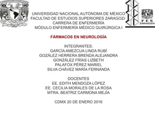 UNIVERSIDAD NACIONAL AUTÓNOMA DE MÉXICO
FACULTAD DE ESTUDIOS SUPERIORES ZARAGOZA
CARRERA DE ENFERMERÍA
MÓDULO ENFERMERÍA MÉDICO QUIRÚRGICA I
FÁRMACOS EN NEUROLOGÍA
INTEGRANTES:
GARCÍA AMEZCUA LINDA RUBÍ
GOZÁLEZ HERRERA BRENDA ALEJANDRA
GONZÁLEZ FRÍAS LIZBETH
PALAFOX PÉREZ MARIEL
SILVA CHÁVEZ MARÍA FERNANDA
DOCENTES
EE. EDITH MENDOZA LÓPEZ
EE. CECILIA MORALES DE LA ROSA
MTRA. BEATRIZ CARMONA MEJÍA
CDMX 20 DE ENERO 2016
 