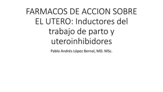 FARMACOS DE ACCION SOBRE
EL UTERO: Inductores del
trabajo de parto y
uteroinhibidores
Pablo Andrés López Bernal, MD. MSc.
 