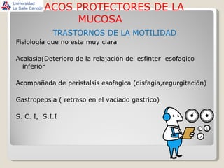 FARMACOS PROTECTORES DE LA MUCOSA TRASTORNOS DE LA MOTILIDAD Fisiología que no esta muy clara Acalasia(Deterioro de la relajación del esfinter  esofagico inferior Acompañada de peristalsis esofagica (disfagia,regurgitación) Gastropepsia ( retraso en el vaciado gastrico) S. C. I,  S.I.I 