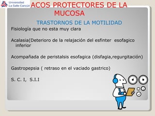 FARMACOS PROTECTORES DE LA MUCOSA TRASTORNOS DE LA MOTILIDAD Fisiología que no esta muy clara Acalasia(Deterioro de la relajación del esfinter  esofagico inferior Acompañada de peristalsis esofagica (disfagia,regurgitación) Gastropepsia ( retraso en el vaciado gastrico) S. C. I,  S.I.I 