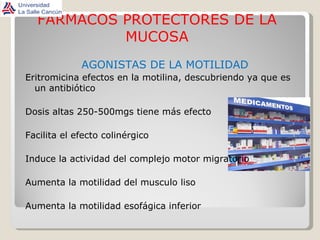 FARMACOS PROTECTORES DE LA MUCOSA AGONISTAS DE LA MOTILIDAD Eritromicina efectos en la motilina, descubriendo ya que es un antibiótico Dosis altas 250-500mgs tiene más efecto Facilita el efecto colinérgico Induce la actividad del complejo motor migratorio Aumenta la motilidad del musculo liso Aumenta la motilidad esofágica inferior 