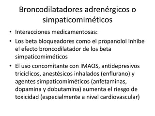 Broncodilatadores adrenérgicos o
simpaticomiméticos
• Interacciones medicamentosas:
• Los beta bloqueadores como el propanolol inhibe
el efecto broncodilatador de los beta
simpaticomiméticos
• El uso concomitante con IMAOS, antidepresivos
triciclicos, anestésicos inhalados (enflurano) y
agentes simpaticomiméticos (anfetaminas,
dopamina y dobutamina) aumenta el riesgo de
toxicidad (especialmente a nivel cardiovascular)
 