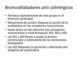 Broncodilatadores anti colinérgicos
• Fármaco representante de este grupo es el
bromuro ipratropio
• Mecanismo de acción: bloquea la acción de la
acetilcolina en los receptores muscarinicos
• Hasta ahora se han descrito tres receptores
muscarínicos a nivel bronquial: M1, M2 y M3
• Los M1 y M3 llevan a acabo la bronco
constricción y estimulante de las secreciones
bronquiales
• Los M2 bloquean la secreción y liberación pre
sináptica de acetilcolina
 