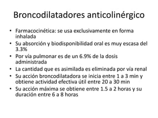 Broncodilatadores anticolinérgico
• Farmacocinética: se usa exclusivamente en forma
inhalada
• Su absorción y biodisponibilidad oral es muy escasa del
3.3%
• Por vía pulmonar es de un 6.9% de la dosis
administrada
• La cantidad que es asimilada es eliminada por vía renal
• Su acción broncodilatadora se inicia entre 1 a 3 min y
obtiene actividad efectiva útil entre 20 a 30 min
• Su acción máxima se obtiene entre 1.5 a 2 horas y su
duración entre 6 a 8 horas
 
