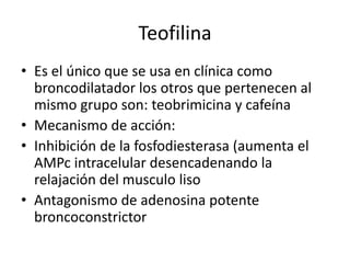 Teofilina
• Es el único que se usa en clínica como
broncodilatador los otros que pertenecen al
mismo grupo son: teobrimicina y cafeína
• Mecanismo de acción:
• Inhibición de la fosfodiesterasa (aumenta el
AMPc intracelular desencadenando la
relajación del musculo liso
• Antagonismo de adenosina potente
broncoconstrictor
 
