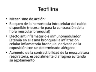Teofilina
• Mecanismo de acción:
• Bloqueo de la hemostasia intracelular del calcio
disponible (necesario para la contracción de la
fibra muscular bronquial)
• Efecto antiinflamatorio e inmunomodulador
(atenúa en el asma bronquial la infiltración
celular inflamatoria bronquial derivada de la
exposición con un determinado alérgeno
• Aumento de la contractibilidad de la musculatura
respiratoria, especialmente diafragma evitando
su agotamiento
 