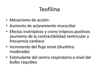 Teofilina
• Mecanismo de acción:
• Aumento de aclaramiento mucociliar
• Efectos inotrópicos y crono trópicos positivos
(aumento de la contractibilidad ventricular y
frecuencia cardíaca
• Incremento del flujo renal (diurético
moderado)
• Estimulante del centro respiratorio a nivel del
bulbo raquídeo
 