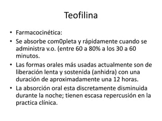 Teofilina
• Farmacocinética:
• Se absorbe com0pleta y rápidamente cuando se
administra v.o. (entre 60 a 80% a los 30 a 60
minutos.
• Las formas orales más usadas actualmente son de
liberación lenta y sostenida (anhidra) con una
duración de aproximadamente una 12 horas.
• La absorción oral esta discretamente disminuida
durante la noche; tienen escasa repercusión en la
practica clínica.
 