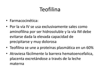 Teofilina
• Farmacocinética:
• Por la vía IV se usa exclusivamente sales como
aminofilina por ser hidrosoluble y la vía IM debe
evitarse dada la elevada capacidad de
precipitarse y muy dolorosa
• Teofilina se une a proteínas plasmática en un 60%
• Atraviesa fácilmente la barrera hematoencefalica,
placenta excretándose a través de la leche
materna
 