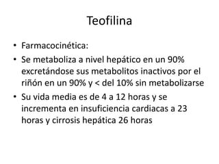 Teofilina
• Farmacocinética:
• Se metaboliza a nivel hepático en un 90%
excretándose sus metabolitos inactivos por el
riñón en un 90% y < del 10% sin metabolizarse
• Su vida media es de 4 a 12 horas y se
incrementa en insuficiencia cardiacas a 23
horas y cirrosis hepática 26 horas
 