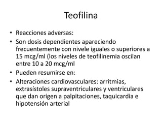 Teofilina
• Reacciones adversas:
• Son dosis dependientes apareciendo
frecuentemente con nivele iguales o superiores a
15 mcg/ml (los niveles de teofilinemia oscilan
entre 10 a 20 mcg/ml
• Pueden resumirse en:
• Alteraciones cardiovasculares: arritmias,
extrasístoles supraventriculares y ventriculares
que dan origen a palpitaciones, taquicardia e
hipotensión arterial
 