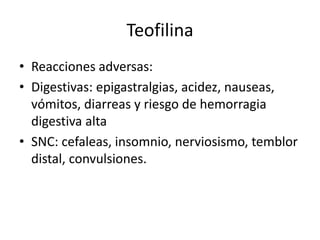 Teofilina
• Reacciones adversas:
• Digestivas: epigastralgias, acidez, nauseas,
vómitos, diarreas y riesgo de hemorragia
digestiva alta
• SNC: cefaleas, insomnio, nerviosismo, temblor
distal, convulsiones.
 