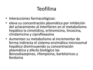 Teofilina
• Interacciones farmacológicas:
• eleva su concentración plasmática por inhibición
del aclaramiento al Interfieren en el metabolismo
hepático la cimetidina, eritromicina, lincocina,
clindamicina y ciprofloxazina
• Aumentan su metabolismo al incrementar de
forma indirecta el sistema enzimático microsomal
hepático disminuyendo su concentración
plasmática y efecto biológico las
Benzodiazepinas, rifampicina, barbitúricos y
fenitoina
 
