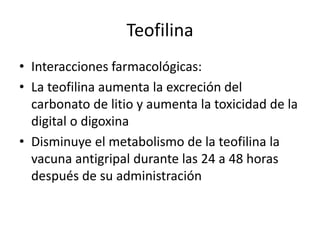 Teofilina
• Interacciones farmacológicas:
• La teofilina aumenta la excreción del
carbonato de litio y aumenta la toxicidad de la
digital o digoxina
• Disminuye el metabolismo de la teofilina la
vacuna antigripal durante las 24 a 48 horas
después de su administración
 