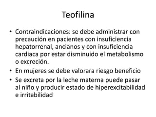 Teofilina
• Contraindicaciones: se debe administrar con
precaución en pacientes con insuficiencia
hepatorrenal, ancianos y con insuficiencia
cardiaca por estar disminuido el metabolismo
o excreción.
• En mujeres se debe valorara riesgo beneficio
• Se excreta por la leche materna puede pasar
al niño y producir estado de hiperexcitabilidad
e irritabilidad
 