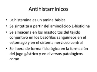 Antihistamínicos
• La histamina es un amina básica
• Se sintetiza a partir del aminoácido L-histidina
• Se almacena en los mastocitos del tejido
conjuntivo en los basófilos sanguíneos en el
estomago y en el sistema nervioso central
• Se libera de forma fisiológica en la formación
del jugo gástrico y en diversos patológicos
como
 