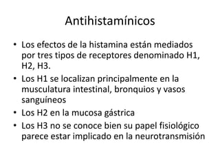 Antihistamínicos
• Los efectos de la histamina están mediados
por tres tipos de receptores denominado H1,
H2, H3.
• Los H1 se localizan principalmente en la
musculatura intestinal, bronquios y vasos
sanguíneos
• Los H2 en la mucosa gástrica
• Los H3 no se conoce bien su papel fisiológico
parece estar implicado en la neurotransmisión
 