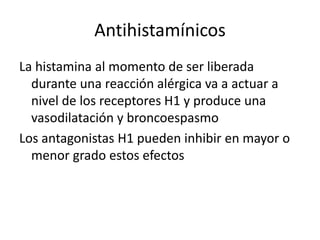 Antihistamínicos
La histamina al momento de ser liberada
durante una reacción alérgica va a actuar a
nivel de los receptores H1 y produce una
vasodilatación y broncoespasmo
Los antagonistas H1 pueden inhibir en mayor o
menor grado estos efectos
 