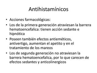 Antihistamínicos
• Acciones farmacológicas:
• Los de la primera generación atraviesan la barrera
hematoencefalica: tienen acción sedante e
hipnótica
• Poseen también efectos antieméticos,
antivertigo, aumentan el apetito y en el
tratamiento de los mareos
• Los de segunda generación no atraviesan la
barrera hematoencefalica, por lo que carecen de
efectos sedantes y anticolinergicos
 