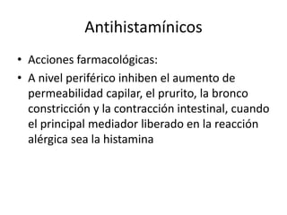 Antihistamínicos
• Acciones farmacológicas:
• A nivel periférico inhiben el aumento de
permeabilidad capilar, el prurito, la bronco
constricción y la contracción intestinal, cuando
el principal mediador liberado en la reacción
alérgica sea la histamina
 