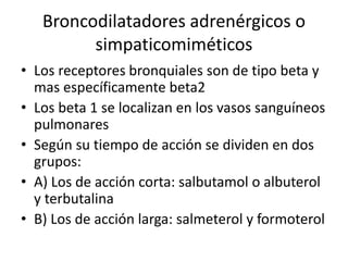Broncodilatadores adrenérgicos o
simpaticomiméticos
• Los receptores bronquiales son de tipo beta y
mas específicamente beta2
• Los beta 1 se localizan en los vasos sanguíneos
pulmonares
• Según su tiempo de acción se dividen en dos
grupos:
• A) Los de acción corta: salbutamol o albuterol
y terbutalina
• B) Los de acción larga: salmeterol y formoterol
 