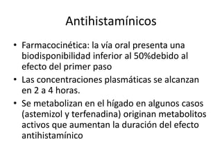 Antihistamínicos
• Farmacocinética: la vía oral presenta una
biodisponibilidad inferior al 50%debido al
efecto del primer paso
• Las concentraciones plasmáticas se alcanzan
en 2 a 4 horas.
• Se metabolizan en el hígado en algunos casos
(astemizol y terfenadina) originan metabolitos
activos que aumentan la duración del efecto
antihistamínico
 