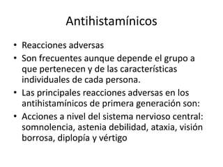 Antihistamínicos
• Reacciones adversas
• Son frecuentes aunque depende el grupo a
que pertenecen y de las características
individuales de cada persona.
• Las principales reacciones adversas en los
antihistamínicos de primera generación son:
• Acciones a nivel del sistema nervioso central:
somnolencia, astenia debilidad, ataxia, visión
borrosa, diplopía y vértigo
 