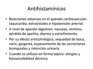 Antihistamínicos
• Reacciones adversas en el aparato cardiovascular:
taquicardia, extrasístoles e hipotensión arterial.
• A nivel de aparato digestivo: nauseas, vómitos,
pérdida de apetito, diarrea o estreñimiento.
• Por su efecto anticolinérgico, sequedad de boca,
nariz, garganta, espesamiento de las secreciones
bronquiales y retención urinaria
• Cuando se utilizan en forma tópica: alergias y
fotosensibilidad dérmica
 