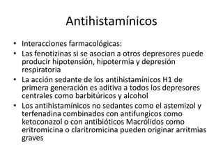 Antihistamínicos
• Interacciones farmacológicas:
• Las fenotizinas si se asocian a otros depresores puede
producir hipotensión, hipotermia y depresión
respiratoria
• La acción sedante de los antihistamínicos H1 de
primera generación es aditiva a todos los depresores
centrales como barbitúricos y alcohol
• Los antihistamínicos no sedantes como el astemizol y
terfenadina combinados con antifungicos como
ketoconazol o con antibióticos Macrólidos como
eritromicina o claritromicina pueden originar arritmias
graves
 