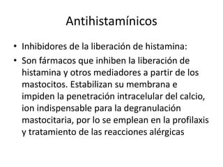 Antihistamínicos
• Inhibidores de la liberación de histamina:
• Son fármacos que inhiben la liberación de
histamina y otros mediadores a partir de los
mastocitos. Estabilizan su membrana e
impiden la penetración intracelular del calcio,
ion indispensable para la degranulación
mastocitaria, por lo se emplean en la profilaxis
y tratamiento de las reacciones alérgicas
 