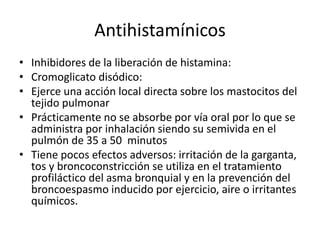 Antihistamínicos
• Inhibidores de la liberación de histamina:
• Cromoglicato disódico:
• Ejerce una acción local directa sobre los mastocitos del
tejido pulmonar
• Prácticamente no se absorbe por vía oral por lo que se
administra por inhalación siendo su semivida en el
pulmón de 35 a 50 minutos
• Tiene pocos efectos adversos: irritación de la garganta,
tos y broncoconstricción se utiliza en el tratamiento
profiláctico del asma bronquial y en la prevención del
broncoespasmo inducido por ejercicio, aire o irritantes
químicos.
 