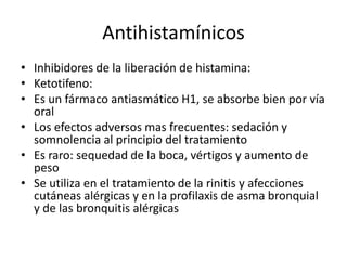 Antihistamínicos
• Inhibidores de la liberación de histamina:
• Ketotifeno:
• Es un fármaco antiasmático H1, se absorbe bien por vía
oral
• Los efectos adversos mas frecuentes: sedación y
somnolencia al principio del tratamiento
• Es raro: sequedad de la boca, vértigos y aumento de
peso
• Se utiliza en el tratamiento de la rinitis y afecciones
cutáneas alérgicas y en la profilaxis de asma bronquial
y de las bronquitis alérgicas
 