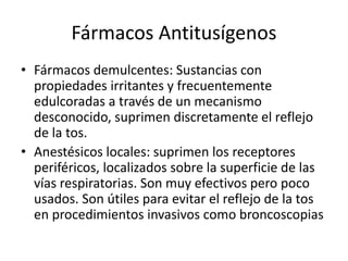 Fármacos Antitusígenos
• Fármacos demulcentes: Sustancias con
propiedades irritantes y frecuentemente
edulcoradas a través de un mecanismo
desconocido, suprimen discretamente el reflejo
de la tos.
• Anestésicos locales: suprimen los receptores
periféricos, localizados sobre la superficie de las
vías respiratorias. Son muy efectivos pero poco
usados. Son útiles para evitar el reflejo de la tos
en procedimientos invasivos como broncoscopias
 