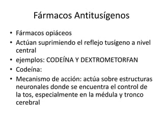 Fármacos Antitusígenos
• Fármacos opiáceos
• Actúan suprimiendo el reflejo tusígeno a nivel
central
• ejemplos: CODEÍNA Y DEXTROMETORFAN
• Codeína:
• Mecanismo de acción: actúa sobre estructuras
neuronales donde se encuentra el control de
la tos, especialmente en la médula y tronco
cerebral
 