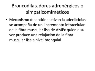 Broncodilatadores adrenérgicos o
simpaticomiméticos
• Mecanismo de acción: activan la adenilciclasa
se acompaña de un incremento intracelular
de la fibra muscular lisa de AMPc quien a su
vez produce una relajación de la fibra
muscular lisa a nivel bronquial
 