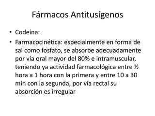 Fármacos Antitusígenos
• Codeína:
• Farmacocinética: especialmente en forma de
sal como fosfato, se absorbe adecuadamente
por vía oral mayor del 80% e intramuscular,
teniendo ya actividad farmacológica entre ½
hora a 1 hora con la primera y entre 10 a 30
min con la segunda, por vía rectal su
absorción es irregular
 