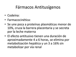 Fármacos Antitusígenos
• Codeína:
• Farmacocinética:
• Se une poca a proteínas plasmáticas menor de
10%, cruza la barrera placentaria y se secreta
por la leche materna
• El efecto antitusivo tienen una duración de
aproximadamente 4 a 6 horas, se elimina por
metabolización hepática y un 3 a 16% sin
metabolizar por vía renal
 
