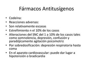 Fármacos Antitusígenos
• Codeína:
• Reacciones adversas:
• Son relativamente escasas
• Estreñimiento n el 10% de los casos
• Alteraciones del SNC del 1 a 10% de los casos tales
como somnolencia, depresión, confusión y
paradójicamente agitación psicomotriz
• Por sobredosificación: depresión respiratoria hasta
coma
• En el aparato cardiovascular: puede dar lugar a
hipotensión o bradicardia
 