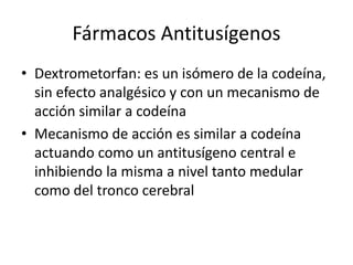 Fármacos Antitusígenos
• Dextrometorfan: es un isómero de la codeína,
sin efecto analgésico y con un mecanismo de
acción similar a codeína
• Mecanismo de acción es similar a codeína
actuando como un antitusígeno central e
inhibiendo la misma a nivel tanto medular
como del tronco cerebral
 