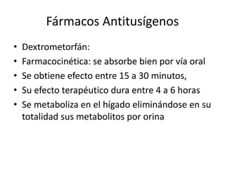 Fármacos Antitusígenos
• Dextrometorfán:
• Farmacocinética: se absorbe bien por vía oral
• Se obtiene efecto entre 15 a 30 minutos,
• Su efecto terapéutico dura entre 4 a 6 horas
• Se metaboliza en el hígado eliminándose en su
totalidad sus metabolitos por orina
 