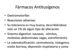 Fármacos Antitusígenos
• Dextrometorfán:
• Reacciones adversas:
• Su tolerancia es muy buena, describiéndose
solo un 1% de algún tipo de alteración
• Sistema digestivo: nauseas, vómitos,
molestias abdominales vagas, estreñimiento
• La sobredosificación: somnolencia, nistagmos,
visión borrosa, depresión respiratoria y coma
 