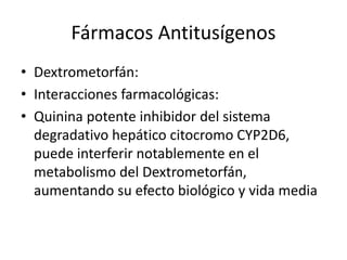 Fármacos Antitusígenos
• Dextrometorfán:
• Interacciones farmacológicas:
• Quinina potente inhibidor del sistema
degradativo hepático citocromo CYP2D6,
puede interferir notablemente en el
metabolismo del Dextrometorfán,
aumentando su efecto biológico y vida media
 
