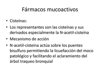 Fármacos mucoactivos
• Cisteínas:
• Los representantes son las cisteínas y sus
derivados especialmente la N-acetil-cisteína
• Mecanismo de acción
• N-acetil-cisteína actúa sobre los puentes
bisulfuro permitiendo la licuefacción del moco
patológico y facilitando el aclaramiento del
árbol traqueo bronquial
 