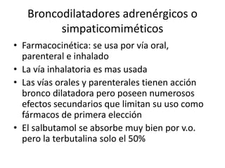 Broncodilatadores adrenérgicos o
simpaticomiméticos
• Farmacocinética: se usa por vía oral,
parenteral e inhalado
• La vía inhalatoria es mas usada
• Las vías orales y parenterales tienen acción
bronco dilatadora pero poseen numerosos
efectos secundarios que limitan su uso como
fármacos de primera elección
• El salbutamol se absorbe muy bien por v.o.
pero la terbutalina solo el 50%
 