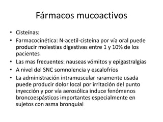 Fármacos mucoactivos
• Cisteínas:
• Farmacocinética: N-acetil-cisteína por vía oral puede
producir molestias digestivas entre 1 y 10% de los
pacientes
• Las mas frecuentes: nauseas vómitos y epigastralgias
• A nivel del SNC somnolencia y escalofríos
• La administración intramuscular raramente usada
puede producir dolor local por irritación del punto
inyección y por vía aerosólica induce fenómenos
broncoespásticos importantes especialmente en
sujetos con asma bronquial
 