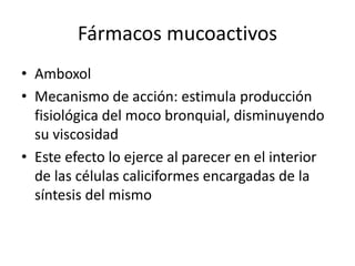 Fármacos mucoactivos
• Amboxol
• Mecanismo de acción: estimula producción
fisiológica del moco bronquial, disminuyendo
su viscosidad
• Este efecto lo ejerce al parecer en el interior
de las células caliciformes encargadas de la
síntesis del mismo
 